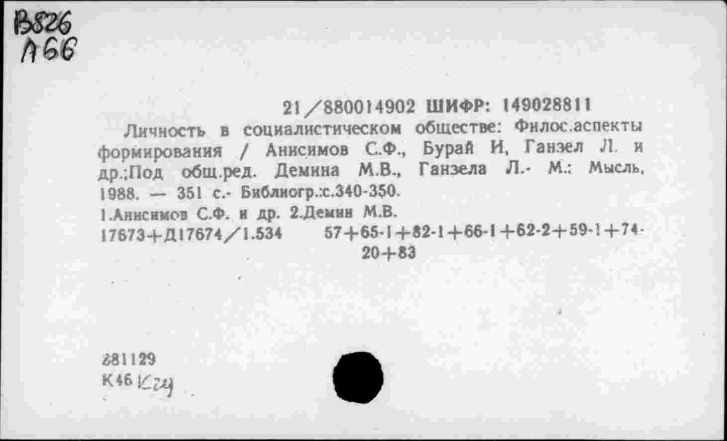 ﻿21/880014902 ШИФР: 149028811
Личность в социалистическом обществе: Филос.аспекты формирования / Анисимов С.Ф., Бурай И, Ганэел Л. и др.;Под общ.ред. Демина М.В., Ганзела Л.- И.: Мысль, 1988. — 351 с.- Библиогр.:с.340-350.
1.Анисимов С.Ф. и др. 2.Демии М.В.
17673+Д17674/1.534	57+65-1+82-1+66-1+62-2+59-1+74-
20+83